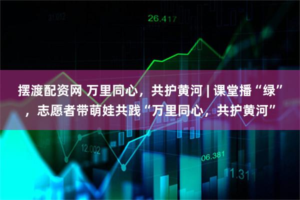 摆渡配资网 万里同心，共护黄河 | 课堂播“绿”，志愿者带萌娃共践“万里同心，共护黄河”