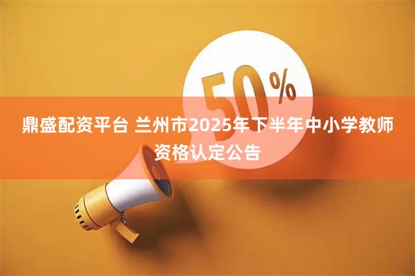 鼎盛配资平台 兰州市2025年下半年中小学教师资格认定公告