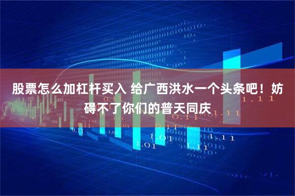 股票怎么加杠杆买入 给广西洪水一个头条吧!妨碍不了你们的普天同庆