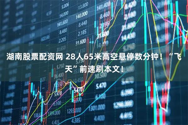 湖南股票配资网 28人65米高空悬停数分钟!“飞天”前速刷本文!