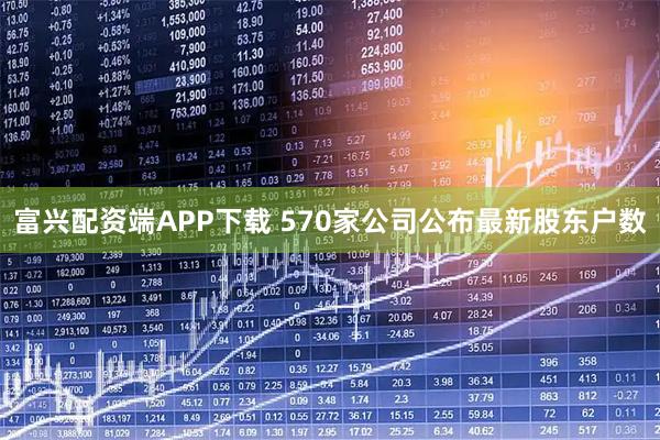 富兴配资端APP下载 570家公司公布最新股东户数