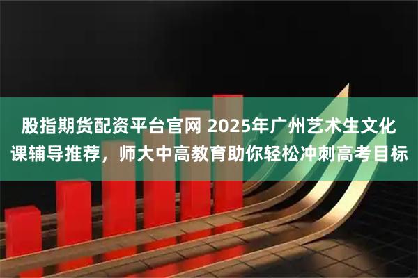 股指期货配资平台官网 2025年广州艺术生文化课辅导推荐，师大中高教育助你轻松冲刺高考目标