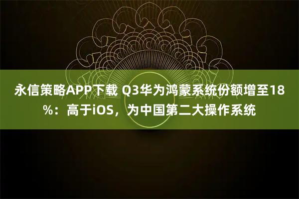 永信策略APP下载 Q3华为鸿蒙系统份额增至18%：高于iOS，为中国第二大操作系统