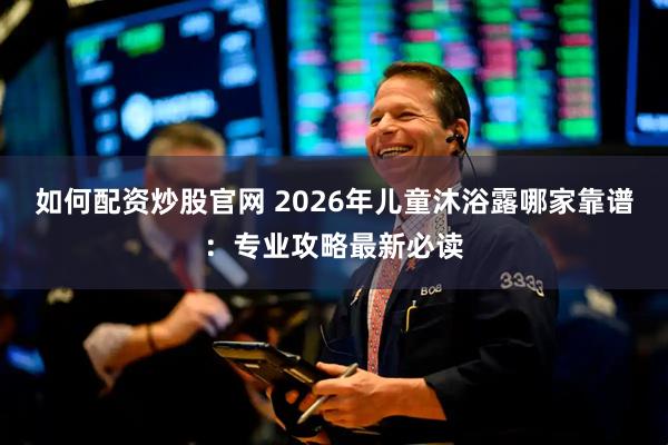 如何配资炒股官网 2026年儿童沐浴露哪家靠谱：专业攻略最新必读