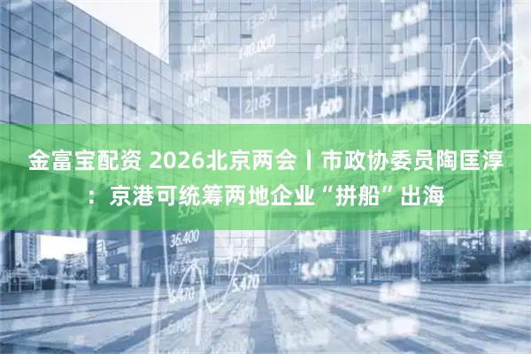 金富宝配资 2026北京两会丨市政协委员陶匡淳：京港可统筹两地企业“拼船”出海
