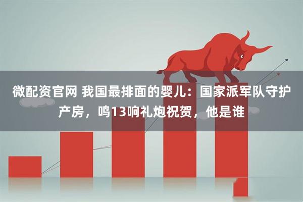 微配资官网 我国最排面的婴儿：国家派军队守护产房，鸣13响礼炮祝贺，他是谁