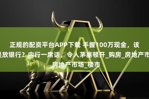 正规的配资平台APP下载 手握100万现金，该买房还是放银行？内行一席话，令人茅塞顿开_购房_房地产市场_楼市