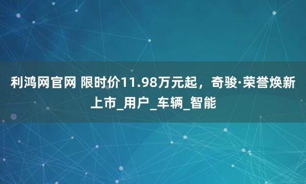 利鸿网官网 限时价11.98万元起，奇骏·荣誉焕新上市_用户_车辆_智能