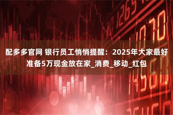 配多多官网 银行员工悄悄提醒:2025年大家最好准备5万现金放在家_消费_移动_红包