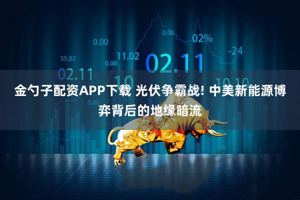 金勺子配资APP下载 光伏争霸战! 中美新能源博弈背后的地缘暗流