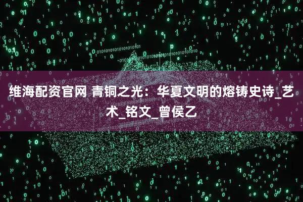 维海配资官网 青铜之光：华夏文明的熔铸史诗_艺术_铭文_曾侯乙