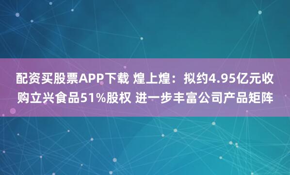 配资买股票APP下载 煌上煌：拟约4.95亿元收购立兴食品51%股权 进一步丰富公司产品矩阵