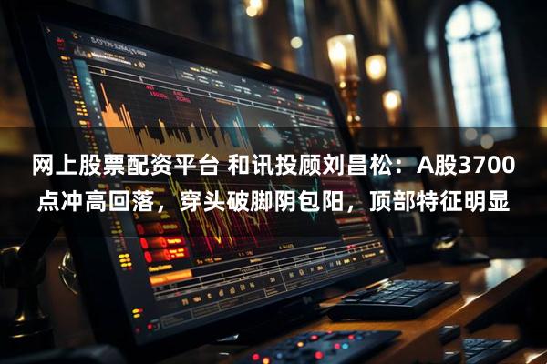 网上股票配资平台 和讯投顾刘昌松：A股3700点冲高回落，穿头破脚阴包阳，顶部特征明显