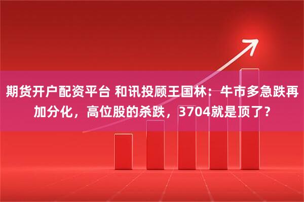期货开户配资平台 和讯投顾王国林：牛市多急跌再加分化，高位股的杀跌，3704就是顶了？