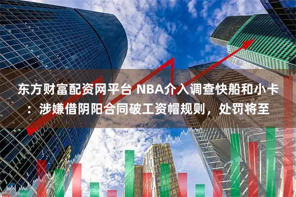 东方财富配资网平台 NBA介入调查快船和小卡：涉嫌借阴阳合同破工资帽规则，处罚将至