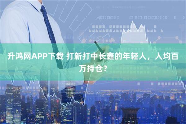 升鸿网APP下载 打新打中长鑫的年轻人，人均百万持仓？
